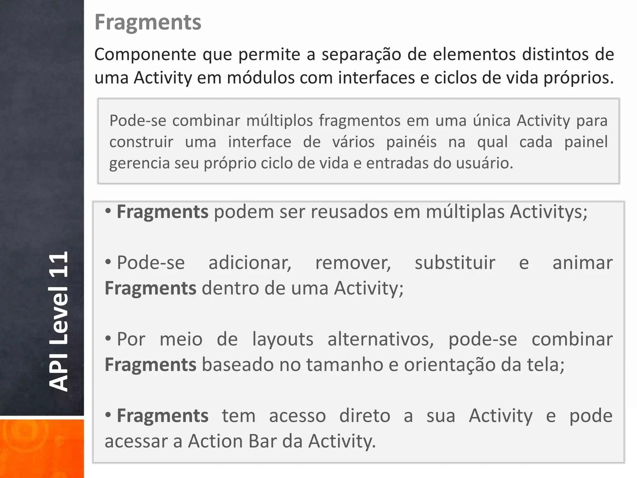 Fragments
               Componente que permite a separação de elementos distintos de
               uma Activity em módulos com interfaces e ciclos de vida próprios.

                Pode-se combinar múltiplos fragmentos em uma única Activity para
                construir uma interface de vários painéis na qual cada painel
                gerencia seu próprio ciclo de vida e entradas do usuário.

                • Fragments podem ser reusados em múltiplas Activitys;

                • Pode-se adicionar, remover, substituir
API Level 11




                                                                    e   animar
                Fragments dentro de uma Activity;

                • Por meio de layouts alternativos, pode-se combinar
                Fragments baseado no tamanho e orientação da tela;

                • Fragments tem acesso direto a sua Activity e pode
                acessar a Action Bar da Activity.
 