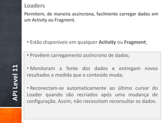 Loaders
               Permitem, de maneira assíncrona, facilmente carregar dados em
               um Activity ou Fragment.



                • Estão disponíveis em qualquer Activity ou Fragment;

                • Provêem carregamento assíncrono de dados;
API Level 11




                • Monitoram a fonte dos dados e entregam novos
                resultados a medida que o conteúdo muda;

                • Reconectam-se automaticamente ao último cursor do
                Loader quando são recriados após uma mudança de
                configuração. Assim, não necessitam reconsultar os dados.
 