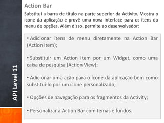 Action Bar
               Substitui a barra de título na parte superior da Activity. Mostra o
               ícone da aplicação e provê uma nova interface para os itens do
               menu de opções. Além disso, permite ao desenvolvedor:

                • Adicionar itens de menu diretamente na Action Bar
                (Action Item);

                • Substituir um Action Item por um Widget, como uma
                caixa de pesquisa (Action View);
API Level 11




                • Adicionar uma ação para o ícone da aplicação bem como
                substituí-lo por um ícone personalizado;

                • Opções de navegação para os fragmentos da Activity;

                • Personalizar a Action Bar com temas e fundos.
 