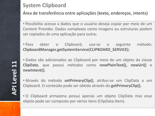 System Clipboard
               Área de transferência entre aplicações (texto, endereços, intents)

               • Possibilita acesso a dados que o usuário deseja copiar por meio de um
               Content Provider. Dados complexos como imagens ou estruturas podem
               ser copiados de uma aplicação para outra;

               • Para   obter  o    Clipboard,   usa-se  o   seguinte        método:
               ClipboardManager.getSystemService(CLIPBOARD_SERVICE);

               • Dados são adicionados ao Clipboard por meio de um objeto da classe
API Level 11




               ClipData, que possui métodos como newPlainText(), newUri() e
               newIntent();

               • Através do método setPrimaryClip(), atribui-se um ClipData a um
               Clipboard. O conteúdo pode ser obtido através do getPrimaryClip();

               • O Clipboard armazena possui apenas um objeto ClipData mas esse
               objeto pode ser composto por vários itens (ClipData.Item).
 