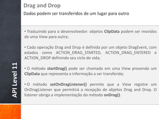 Drag and Drop
               Dados podem ser transferidos de um lugar para outro


               • Traduzindo para o desenvolvedor: objetos ClipData podem ser movidos
               de uma View para outra;

               • Cada operação Drag and Drop é definida por um objeto DragEvent, com
               estados como ACTION_DRAG_STARTED, ACTION_DRAG_ENTERED e
               ACTION_DROP definindo seu ciclo de vida;
API Level 11




               • O método startDrag() pode ser chamado em uma View provendo um
               ClipData que representa a informação a ser transferida;

               • O método setOnDragListener() permite que a View registre um
               OnDragListener que permitirá a recepção de objetos Drag and Drop. O
               listener obriga a implementação do método onDrag().
 