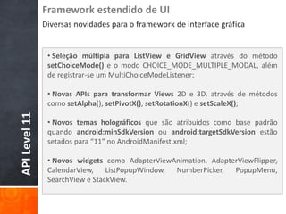 Framework estendido de UI
               Diversas novidades para o framework de interface gráfica


                • Seleção múltipla para ListView e GridView através do método
                setChoiceMode() e o modo CHOICE_MODE_MULTIPLE_MODAL, além
                de registrar-se um MultiChoiceModeListener;

                • Novas APIs para transformar Views 2D e 3D, através de métodos
                como setAlpha(), setPivotX(), setRotationX() e setScaleX();
API Level 11




                • Novos temas holográficos que são atribuídos como base padrão
                quando android:minSdkVersion ou android:targetSdkVersion estão
                setados para “11” no AndroidManifest.xml;

                • Novos widgets como AdapterViewAnimation, AdapterViewFlipper,
                CalendarView, ListPopupWindow, NumberPicker, PopupMenu,
                SearchView e StackView.
 