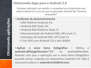 Otimizando Apps para o Android 3.0
                          Qualquer aplicação, por padrão, é compatível com dispositivos que
                         rodam Android 3.0, uma vez que as aplicações Android são “forward-
                                                    compatible”.
                        • Ambiente de desenvolvimento
Otimizando aplicações


                           • SDK Platform Android 3.0
                           • Android SDK Tools r10
                           • Android SDK Platform-Tools r3
                           • Documentação do Android SDK, API Level 11
                           • Exemplos do Android SDK, API Level 11
                           • Criar AVD com Android 3.0 e skin WXGA

                        • Aplicar o novo tema holográfico – Defina o
                        android:sdkTargetVersion=“11”      no    AndroidManifest,
                        fazendo com que a aplicação use o novo tema holográfico
                        quando estiver rodando em dispositivos Android 3.0. Não é
                        necessário alterar o android:minSdkVersion.
 