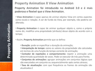 Property Animation X View Animation
                     Property Animation foi introduzido no Android 3.0 e é mais
                     poderoso e flexível que o View Animation.
                     • View Animation é capaz apenas de animar objetos View em certos aspectos
                     como escala e rotação. A cor de fundo da View, por exemplo, não poderia ser
                     alterada;
Property Animation



                     • Property Animation é capaz de animar qualquer objeto e, como o próprio
                     nome diz, modifica uma propriedade (atributo) desse objeto de acordo com o
                     tempo;

                     • Assim, Property Animation permite que se defina:

                         • Duração: pode-se especificar a duração da animação;
                         • Interpolação de tempo: como os valores da propriedade são calculados
                         em termos de uma função do tempo corrente de animação;
                         • Contador de repetições e comportamento: repetir a animação uma
                         determinada quantidade de vezes. Pode-se executar de trás para frente;
                         • Conjuntos de animações: agrupar animações em conjuntos lógicos que
                         são executados em conjunto ou sequencialmente após certos atrasos;
                         • Taxa de atualização: com que frequência os frames da animação são
                         atualizados.C
 