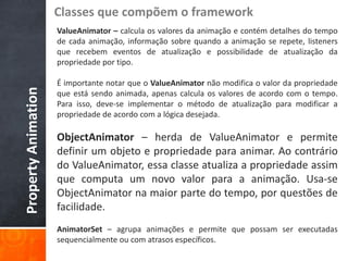 Classes que compõem o framework
                     ValueAnimator – calcula os valores da animação e contém detalhes do tempo
                     de cada animação, informação sobre quando a animação se repete, listeners
                     que recebem eventos de atualização e possibilidade de atualização da
                     propriedade por tipo.

                     É importante notar que o ValueAnimator não modifica o valor da propriedade
Property Animation


                     que está sendo animada, apenas calcula os valores de acordo com o tempo.
                     Para isso, deve-se implementar o método de atualização para modificar a
                     propriedade de acordo com a lógica desejada.

                     ObjectAnimator – herda de ValueAnimator e permite
                     definir um objeto e propriedade para animar. Ao contrário
                     do ValueAnimator, essa classe atualiza a propriedade assim
                     que computa um novo valor para a animação. Usa-se
                     ObjectAnimator na maior parte do tempo, por questões de
                     facilidade.
                     AnimatorSet – agrupa animações e permite que possam ser executadas
                     sequencialmente ou com atrasos específicos.
 