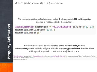 Animando com ValueAnimator



                       No exemplo abaixo, calcula valores entre 0 e 1 durante 1000 milisegundos
                                       quando o método start() é executado.
Property Animation




                            No exemplo abaixo, calcula valores entre startPropertyValue e
                     endPropertyValue, usando a lógica provida por MyTypeEvaluator durante 1000
                                 milisegundos quando o método start() é executado.
 