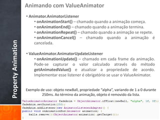 Animando com ValueAnimator
                     • Animator.AnimatorListener
                         • onAnimationStart() – chamado quando a animação começa.
                         • onAnimationEnd() – chamado quando a animação termina.
                         • onAnimationRepeat() – chamado quando a animação se repete.
                         • onAnimationCancel() – chamado quando a animação é
Property Animation


                         cancelada.

                     • ValueAnimator.AnimatorUpdateListener
                          • onAnimationUpdate() – chamado em cada frame da animação.
                          Pode-se capturar o valor calculado através do método
                          getAnimatedValue() e atualizar a propriedade de acordo.
                          Implementar esse listener é obrigatório se usar o ValueAnimator.


                     Exemplo de uso: objeto newBall, propriedade “alpha”, variando de 1 a 0 durante
                              250ms. Ao término da animação, objeto é removido da lista.
 