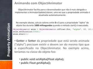 Animando com ObjectAnimator
                        ObjectAnimator facilita para o desenvolvedor que não é mais obrigado a
                     implementar o AnimatorUpdateListener, uma vez que a propriedade animada é
                                              atualizada automaticamente.


                      No exemplo abaixo, calcula valores entre 0 e 1 para a propriedade “alpha” do
Property Animation



                      objeto foo durante 1000 milisegundos quando o método start() é executado.




                     • Getter e Setter da propriedade que está sendo animada
                     (“alpha”) precisam existir e devem ser do mesmo tipo que
                     o especificado no ObjectAnimator. No exemplo acima,
                     teríamos na classe do objeto foo:

                         • public void setAlpha(Float alpha);
                         • public Float getAlpha();
 