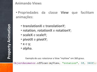 Animando Views

                     • Propriedades da classe View que facilitam
                     animações:

                       • translationX e translationY;
Property Animation




                       • rotation, rotationX e rotationY;
                       • scaleX e scaleY;
                       • pivotX e pivotY;
                       • x e y;
                       • alpha.

                          Exemplo de uso: rotacionar a View “myView” em 360 graus.
 