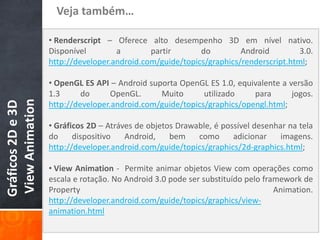 Veja também…

                   • Renderscript – Oferece alto desempenho 3D em nível nativo.
                   Disponível        a        partir       do         Android         3.0.
                   http://developer.android.com/guide/topics/graphics/renderscript.html;

                   • OpenGL ES API – Android suporta OpenGL ES 1.0, equivalente a versão
                   1.3      do      OpenGL.     Muito       utilizado    para      jogos.
View Animation
Gráficos 2D e 3D




                   http://developer.android.com/guide/topics/graphics/opengl.html;

                   • Gráficos 2D – Atráves de objetos Drawable, é possível desenhar na tela
                   do     dispositivo   Android,    bem    como      adicionar    imagens.
                   http://developer.android.com/guide/topics/graphics/2d-graphics.html;

                   • View Animation - Permite animar objetos View com operações como
                   escala e rotação. No Android 3.0 pode ser substituído pelo framework de
                   Property                                                      Animation.
                   http://developer.android.com/guide/topics/graphics/view-
                   animation.html
 