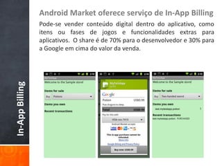 Android Market oferece serviço de In-App Billing
                 Pode-se vender conteúdo digital dentro do aplicativo, como
                 itens ou fases de jogos e funcionalidades extras para
                 aplicativos. O share é de 70% para o desenvolvedor e 30% para
                 a Google em cima do valor da venda.
In-App Billing
 