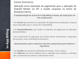 Como funciona
                  Aplicação envia requisição de pagamento para a aplicação do
                  Android Market via IPC e recebe respostas na forma de
                  Broadcast Intents.
                  A implementação do serviço de In-App Billing se baseia, de modo geral, em
                                            três componentes:

                 • Um Service que processa as requisições de pagamento da aplicação e repassa
                 essas requisições para o serviço de In-App Billing;

                 • Um BroadcastReceiver que recebe as respostas de pagamento da aplicação
In-App Billing




                 Android Market;

                 • Um componente de segurança que realiza tarefas relacionadas a segurança
                 do processo, como verificação da assinatura.

                  Opcionalmente, pode-se adicionar mais dois componentes para melhorar a
                                               experiência:

                 • Um Handler que processa notificações da compra, erros e status;
                 • Um Observer que envia callbacks para a aplicação para atualizar a interface
                 com o andamento da compra e informaçòes extras.
 