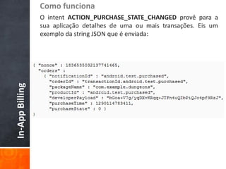 Como funciona
                 O intent ACTION_PURCHASE_STATE_CHANGED provê para a
                 sua aplicação detalhes de uma ou mais transações. Eis um
                 exemplo da string JSON que é enviada:
In-App Billing
 
