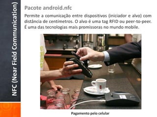 NFC (Near Field Communication)
                                 Pacote android.nfc
                                 Permite a comunicação entre dispositivos (iniciador e alvo) com
                                 distância de centímetros. O alvo é uma tag RFID ou peer-to-peer.
                                 É uma das tecnologias mais promissoras no mundo mobile.




                                                        Pagamento pelo celular
 