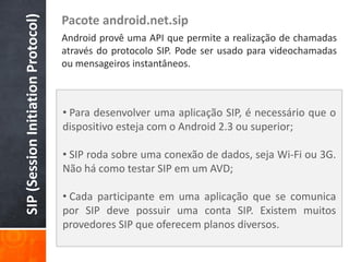 SIP (Session Initiation Protocol)
                                    Pacote android.net.sip
                                    Android provê uma API que permite a realização de chamadas
                                    através do protocolo SIP. Pode ser usado para videochamadas
                                    ou mensageiros instantâneos.



                                    • Para desenvolver uma aplicação SIP, é necessário que o
                                    dispositivo esteja com o Android 2.3 ou superior;

                                    • SIP roda sobre uma conexão de dados, seja Wi-Fi ou 3G.
                                    Não há como testar SIP em um AVD;

                                    • Cada participante em uma aplicação que se comunica
                                    por SIP deve possuir uma conta SIP. Existem muitos
                                    provedores SIP que oferecem planos diversos.
 