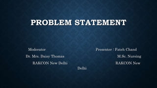 PROBLEM STATEMENT
Moderator Presenter : Fateh Chand
Dr. Mrs. Daisy Thomas M.Sc. Nursing
RAKCON New Delhi RAKCON New
Delhi
 