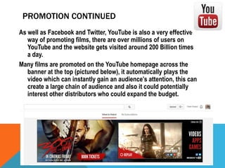 PROMOTION CONTINUED
As well as Facebook and Twitter, YouTube is also a very effective
way of promoting films, there are over millions of users on
YouTube and the website gets visited around 200 Billion times
a day.
Many films are promoted on the YouTube homepage across the
banner at the top (pictured below), it automatically plays the
video which can instantly gain an audience’s attention, this can
create a large chain of audience and also it could potentially
interest other distributors who could expand the budget.

 