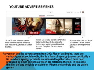 YOUTUBE ADVERTISEMENTS

‘Book Tickets’ this can create
more revenue as the audience
can instantly buy tickets to watch
the film.

‘Share Video’ you can also share the
trailer instantly with the click of a
button onto social networking sites
such as Google+, Facebook and
Twitter

You can also click on ‘Apps’
or ‘Games’ which diverts
you to an online playable
game

As you can see the advertisement from 300: Rise of an Empire, there are
various types of social media, this is a form of synergy (more specifically a
tie in) where synergy products are released together which have been
produced by other companies which are related to the film. In this case,
the film, the app which is available on iPhone and Android and the online
games.

 