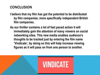 CONCLUSION
I believe that my film has got the potential to be distributed
by film companies; more specifically independent British
film companies.
As our thriller contains a lot of fast paced action it will
immediately gain the attention of many viewers on social
networking sites. This new media enables audience’s
thoughts to be tracked just by entering the film name
‘Vindicate‘, by doing so this will help increase viewing
figures as it will pass on from one person to another.

 