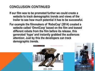 CONCLUSION CONTINUED
If our film was to be promoted further we could create a
website to track demographic trends and views of the
trailer to see how much potential it has to be successful.
For example the filmmakers of ‘RoboCop’ (2014) created a
website called ‘OmniCorp’ based on the film and teased
different robots from the film before its release, this
generated ‘hype’ and instantly grabbed the audiences
attention; Just by this the developers can track
demographic trends.

 