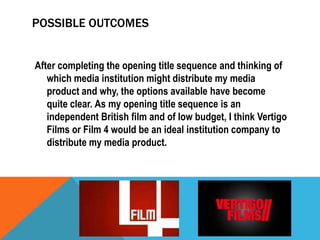 POSSIBLE OUTCOMES
After completing the opening title sequence and thinking of
which media institution might distribute my media
product and why, the options available have become
quite clear. As my opening title sequence is an
independent British film and of low budget, I think Vertigo
Films or Film 4 would be an ideal institution company to
distribute my media product.

 