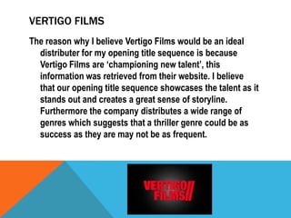 VERTIGO FILMS
The reason why I believe Vertigo Films would be an ideal
distributer for my opening title sequence is because
Vertigo Films are ‘championing new talent’, this
information was retrieved from their website. I believe
that our opening title sequence showcases the talent as it
stands out and creates a great sense of storyline.
Furthermore the company distributes a wide range of
genres which suggests that a thriller genre could be as
success as they are may not be as frequent.

 