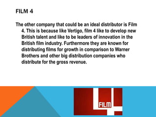FILM 4
The other company that could be an ideal distributor is Film
4. This is because like Vertigo, film 4 like to develop new
British talent and like to be leaders of innovation in the
British film industry. Furthermore they are known for
distributing films for growth in comparison to Warner
Brothers and other big distribution companies who
distribute for the gross revenue.

 