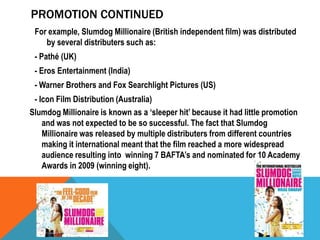 PROMOTION CONTINUED
For example, Slumdog Millionaire (British independent film) was distributed
by several distributers such as:
- Pathé (UK)
- Eros Entertainment (India)
- Warner Brothers and Fox Searchlight Pictures (US)
- Icon Film Distribution (Australia)
Slumdog Millionaire is known as a ‘sleeper hit’ because it had little promotion
and was not expected to be so successful. The fact that Slumdog
Millionaire was released by multiple distributers from different countries
making it international meant that the film reached a more widespread
audience resulting into winning 7 BAFTA’s and nominated for 10 Academy
Awards in 2009 (winning eight).

 