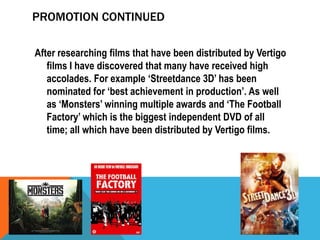 PROMOTION CONTINUED
After researching films that have been distributed by Vertigo
films I have discovered that many have received high
accolades. For example ‘Streetdance 3D’ has been
nominated for ‘best achievement in production’. As well
as ‘Monsters’ winning multiple awards and ‘The Football
Factory’ which is the biggest independent DVD of all
time; all which have been distributed by Vertigo films.

 
