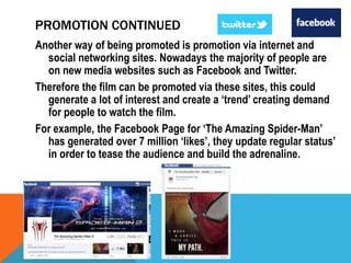 PROMOTION CONTINUED
Another way of being promoted is promotion via internet and
social networking sites. Nowadays the majority of people are
on new media websites such as Facebook and Twitter.
Therefore the film can be promoted via these sites, this could
generate a lot of interest and create a ‘trend’ creating demand
for people to watch the film.
For example, the Facebook Page for ‘The Amazing Spider-Man’
has generated over 7 million ‘likes’, they update regular status’
in order to tease the audience and build the adrenaline.

 