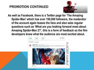 PROMOTION CONTINUED
As well as Facebook, there is a Twitter page for ‘The Amazing
Spider-Man’ which has over 150,000 followers, the moderator
of the account again teases the fans and also asks regular
questions such as ‘What are you looking forward most about
Amazing Spider-Man 2?’, this is a form of feedback so the film
developers know what the audience are most excited about.

 