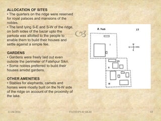 
11-04-2016 FATEHPUR SIKRI 12
ALLOCATION OF SITES
• The quarters on the ridge were reserved
for royal palaces and mansions of the
nobles.
• The land lying S-E and S-W of the ridge,
on both sides of the bazar upto the
parkota was allotted to the people to
enable them to build their houses and
settle against a simple fee.
GARDENS
• Gardens were freely laid out even
outside the perimeter of Fatehpur Sikri.
• Some nobles preferred to build their
houses amidst gardens.
OTHER AMENITIES
• Stables for elephants, camels and
horses were mostly built on the N-W side
of the ridge on account of the proximity of
the lake.
 