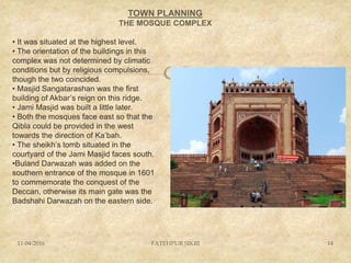 
TOWN PLANNING
THE MOSQUE COMPLEX
11-04-2016 FATEHPUR SIKRI 14
• It was situated at the highest level.
• The orientation of the buildings in this
complex was not determined by climatic
conditions but by religious compulsions,
though the two coincided.
• Masjid Sangatarashan was the first
building of Akbar’s reign on this ridge.
• Jami Masjid was built a little later.
• Both the mosques face east so that the
Qibla could be provided in the west
towards the direction of Ka’bah.
• The sheikh’s tomb situated in the
courtyard of the Jami Masjid faces south.
•Buland Darwazah was added on the
southern entrance of the mosque in 1601
to commemorate the conquest of the
Deccan, otherwise its main gate was the
Badshahi Darwazah on the eastern side.
 