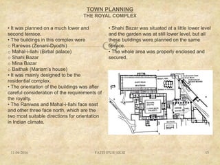 
TOWN PLANNING
THE ROYAL COMPLEX
11-04-2016 FATEHPUR SIKRI 15
• It was planned on a much lower and
second terrace.
• The buildings in this complex were
o Raniwas (Zenani-Dyodhi)
o Mahal-i-Ilahi (Birbal palace)
o Shahi Bazar
o Mina Bazar
o Baithak (Mariam’s house)
• It was mainly designed to be the
residential complex.
• The orientation of the buildings was after
careful consideration of the requirements of
the royalty.
• The Raniwas and Mahal-i-Ilahi face east
and other three face north, which are the
two most suitable directions for orientation
in Indian climate.
• Shahi Bazar was situated at a little lower level
and the garden was at still lower level, but all
these buildings were planned on the same
terrace.
• The whole area was properly enclosed and
secured.
 