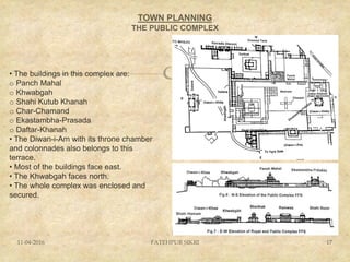 
TOWN PLANNING
THE PUBLIC COMPLEX
11-04-2016 FATEHPUR SIKRI 17
• The buildings in this complex are:
o Panch Mahal
o Khwabgah
o Shahi Kutub Khanah
o Char-Chamand
o Ekastambha-Prasada
o Daftar-Khanah
• The Diwan-i-Am with its throne chamber
and colonnades also belongs to this
terrace.
• Most of the buildings face east.
• The Khwabgah faces north.
• The whole complex was enclosed and
secured.
 