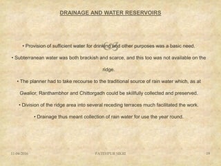 
DRAINAGE AND WATER RESERVOIRS
11-04-2016 FATEHPUR SIKRI 19
• Provision of sufficient water for drinking and other purposes was a basic need.
• Subterranean water was both brackish and scarce, and this too was not available on the
ridge.
• The planner had to take recourse to the traditional source of rain water which, as at
Gwalior, Ranthambhor and Chittorgadh could be skillfully collected and preserved.
• Division of the ridge area into several receding terraces much facilitated the work.
• Drainage thus meant collection of rain water for use the year round.
 