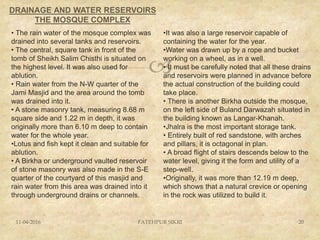 
DRAINAGE AND WATER RESERVOIRS
THE MOSQUE COMPLEX
11-04-2016 FATEHPUR SIKRI 20
•It was also a large reservoir capable of
containing the water for the year.
•Water was drawn up by a rope and bucket
working on a wheel, as in a well.
• It must be carefully noted that all these drains
and reservoirs were planned in advance before
the actual construction of the building could
take place.
• There is another Birkha outside the mosque,
on the left side of Buland Darwazah situated in
the building known as Langar-Khanah.
•Jhalra is the most important storage tank.
• Entirely built of red sandstone, with arches
and pillars, it is octagonal in plan.
• A broad flight of stairs descends below to the
water level, giving it the form and utility of a
step-well.
•Originally, it was more than 12.19 m deep,
which shows that a natural crevice or opening
in the rock was utilized to build it.
• The rain water of the mosque complex was
drained into several tanks and reservoirs.
• The central, square tank in front of the
tomb of Sheikh Salim Chisthi is situated on
the highest level. It was also used for
ablution.
• Rain water from the N-W quarter of the
Jami Masjid and the area around the tomb
was drained into it.
• A stone masonry tank, measuring 8.68 m
square side and 1.22 m in depth, it was
originally more than 6.10 m deep to contain
water for the whole year.
•Lotus and fish kept it clean and suitable for
ablution.
• A Birkha or underground vaulted reservoir
of stone masonry was also made in the S-E
quarter of the courtyard of this masjid and
rain water from this area was drained into it
through underground drains or channels.
 