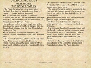 
DRAINAGE AND WATER
RESERVOIRS
THE ROYAL COMPLEX
11-04-2016 FATEHPUR SIKRI 23
• The Royal Complex has a drainage system,
beginning from the roof gargoyles to underground
drains, but it does not have a reservoir.
• All its rain water was diverted to the Public
Complex, first into the Char-Chamand tank and then
to the tank situated to the north of Ekastambha-
Prasada (so called Diwan-i-Khas).
• An elaborate system of water supply was laid to
provide ample water to the Royal Complex from the
Sangin Baoli, situated near the Hiran Minar below
the Hathiya Paur.
•Surplus water from this water works was also
diverted, through open drains to the Char-Chamand
tank.
• The red sandstone Char Chamand tank also called
Anup Talao is square in plan, 29.26 m side.
• In its middle is a beautiful island platform 9.14 m
square with jali balustrade and a raised seat 3.96 m
square.
•It is connected with the mainland on each of the
4 sides by 0.61 m wide bridge of 10.06 m span,
supported on stone piers.
• The idea of the island platform connected to the
mainland with bridges seems to have come from
the central tank of the Bagh-i-Gul-Afshan of
Babur at Agra.
• Very comfortable steps lead down to the water.
• Only 6 steps are there at present.
• Another series of 5 steps and a spacious
underground vaulted reservoir were also there
originally.
•Drainage water from the Khwabgah palace and
the Royal complex as well as the surplus water
from the water works of the latter was collected
in the Char-Chamand tank and it was, thus, a
great reservoir which contained water year
round.
• When it overflowed, water was diverted to the
tank situated to the north of the Ekastambha-
Prasada just outside the Public Complex.
 