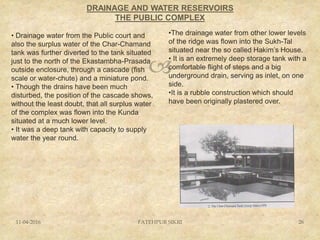 
DRAINAGE AND WATER RESERVOIRS
THE PUBLIC COMPLEX
11-04-2016 FATEHPUR SIKRI 26
• Drainage water from the Public court and
also the surplus water of the Char-Chamand
tank was further diverted to the tank situated
just to the north of the Ekastambha-Prasada
outside enclosure, through a cascade (fish
scale or water-chute) and a miniature pond.
• Though the drains have been much
disturbed, the position of the cascade shows,
without the least doubt, that all surplus water
of the complex was flown into the Kunda
situated at a much lower level.
• It was a deep tank with capacity to supply
water the year round.
•The drainage water from other lower levels
of the ridge was flown into the Sukh-Tal
situated near the so called Hakim’s House.
• It is an extremely deep storage tank with a
comfortable flight of steps and a big
underground drain, serving as inlet, on one
side.
•It is a rubble construction which should
have been originally plastered over.
 
