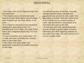 
WATER SUPPLY
11-04-2016 FATEHPUR SIKRI 28
• The water work on the Elephant Gate has
survived intact.
• The original source of perennial water
was the Sangin Baoli (stone masonry step-
well) situated near the Hiran Minar, in the
plain.
•It is a massive structure of red sandstone,
octagonal in plan being 21.64 m in
diameter and 3.53 m high ; the shaft of the
well is also octagonal measuring 7.01 m in
diameter.
• It has 4 chambers and 4 staircases 1.91
m wide, arranged symmetrically, leading
down to the water level.
• Cool, fresh and clean water was
adequately supplied to all palatial mansions
on the ridge.
•An efficient system of rehants, channels,
storage well and tanks, conduits and
aqueducts was evolved to carry water from
one place to another, from the lowest level
to the highest and a constant supply of
water was maintained n the palaces and
hammams throughout the year.
• A rock-well, also with natural perennial
source of water supplied water to Khass-
Hammam and other adjoining palaces on
this side of the ridge, this was worked out in
a much smaller scale.
 