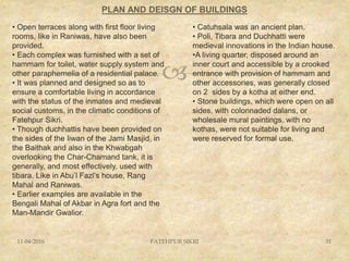 
PLAN AND DEISGN OF BUILDINGS
11-04-2016 FATEHPUR SIKRI 31
• Open terraces along with first floor living
rooms, like in Raniwas, have also been
provided.
• Each complex was furnished with a set of
hammam for toilet, water supply system and
other paraphernelia of a residential palace.
• It was planned and designed so as to
ensure a comfortable living in accordance
with the status of the inmates and medieval
social customs, in the climatic conditions of
Fatehpur Sikri.
• Though duchhattis have been provided on
the sides of the liwan of the Jami Masjid, in
the Baithak and also in the Khwabgah
overlooking the Char-Chamand tank, it is
generally, and most effectively, used with
tibara. Like in Abu’l Fazl’s house, Rang
Mahal and Raniwas.
• Earlier examples are available in the
Bengali Mahal of Akbar in Agra fort and the
Man-Mandir Gwalior.
• Catuhsala was an ancient plan.
• Poli, Tibara and Duchhatti were
medieval innovations in the Indian house.
•A living quarter, disposed around an
inner court and accessible by a crooked
entrance with provision of hammam and
other accessories, was generally closed
on 2 sides by a kotha at either end.
• Stone buildings, which were open on all
sides, with colonnaded dalans, or
wholesale mural paintings, with no
kothas, were not suitable for living and
were reserved for formal use.
 
