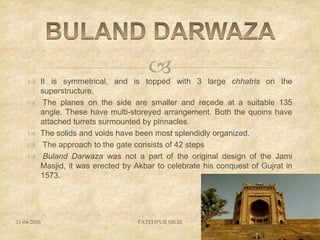  It is symmetrical, and is topped with 3 large chhatris on the
superstructure.
 The planes on the side are smaller and recede at a suitable 135
angle. These have multi-storeyed arrangement. Both the quoins have
attached turrets surmounted by pinnacles.
 The solids and voids have been most splendidly organized.
 The approach to the gate consists of 42 steps
 Buland Darwaza was not a part of the original design of the Jami
Masjid, it was erected by Akbar to celebrate his conquest of Gujrat in
1573.
11-04-2016 FATEHPUR SIKRI 33
 