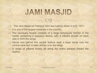 
 The Jami Masjid at Fatehpur Sikri was built by Akbar in A.D. 1571.
 It is one of the largest mosques in the country.
 The sanctuary façade consists of a large rectangular fronton in the
center containing a spacious alcove, with a pillared arcade on each
side to form the wings.
 Above and behind this central feature rises a large dome over the
central nave and smaller domes over the wings.
 A range of pillared kiosks all along the entire parapet breaks the
skyline.
11-04-2016 FATEHPUR SIKRI 37
 