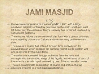  It covers a rectangular area measuring 542’ X 438’, with a large
courtyard, originally entered by gateways on the north, south and east.
Of these, only the eastern or King’s Gateway has remained unaltered by
subsequent additions.
 The mosque follows the conventional plan form with a central courtyard
surrounded by cloisters on 3 sides and the sanctuary on the western
side.
 The nave is a square hall entered through three doorways in the
alcoved fronton which contains the principal mihrab on its western wall
and is covered by the main dome.
 The aisles are accessed through archways from the nave and
correspond to the arcaded wings of the façade. In the centre of each of
the aisles is a small chapel, covered by one of the two smaller domes.
 There is an admirable combination of beams and arches, the two
structural systems in a well maintained balance.11-04-2016 FATEHPUR SIKRI 39
 