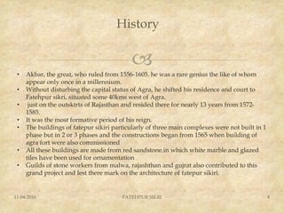 
History
11-04-2016 FATEHPUR SIKRI 4
• Akbar, the great, who ruled from 1556-1605. he was a rare genius the like of whom
appear only once in a millennium.
• Without disturbing the capital status of Agra, he shifted his residence and court to
Fatehpur sikri, situated some 40kms west of Agra.
• just on the outskirts of Rajasthan and resided there for nearly 13 years from 1572-
1585.
• It was the most formative period of his reign.
• The buildings of fatepur sikiri particularly of three main complexes were not built in 1
phase but in 2 or 3 phases and the constructions began from 1565 when building of
agra fort were also commissioned
• All these buildings are made from red sandstone.in which white marble and glazed
tiles have been used for ornamentation
• Guilds of stone workers from malwa, rajashthan and gujrat also contributed to this
grand project and lest there mark on the architecture of fatepur sikiri.
 
