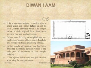  It is a spacious oblong complex with a
grand court and pillar dalans on all its
sides , formal entrance which is no longer
extant in their original form, have been
given in east and south direction.
 Dalans have decently raised plinth and are
made up of square pillars, simple brackets
and continuous broad projecting chhajja.
 In the middle of western side has been
provided the throne pavilion which is the
only part of attraction in this simple
building.
 It has a jalied balustrades and jali curtains
separating the compartments.
11-04-2016 FATEHPUR SIKRI 41
 