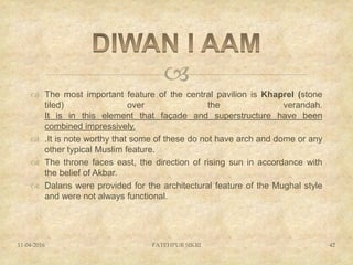 
 The most important feature of the central pavilion is Khaprel (stone
tiled) over the verandah.
It is in this element that façade and superstructure have been
combined impressively.
 .It is note worthy that some of these do not have arch and dome or any
other typical Muslim feature.
 The throne faces east, the direction of rising sun in accordance with
the belief of Akbar.
 Dalans were provided for the architectural feature of the Mughal style
and were not always functional.
11-04-2016 FATEHPUR SIKRI 42
 