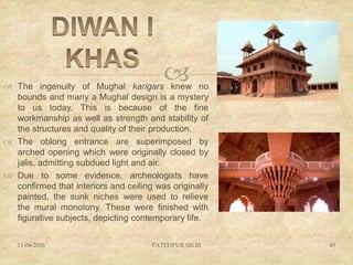  The ingenuity of Mughal karigars knew no
bounds and many a Mughal design is a mystery
to us today. This is because of the fine
workmanship as well as strength and stability of
the structures and quality of their production.
 The oblong entrance are superimposed by
arched opening which were originally closed by
jalis, admitting subdued light and air.
 Due to some evidence, archeologists have
confirmed that interiors and ceiling was originally
painted, the sunk niches were used to relieve
the mural monotony. These were finished with
figurative subjects, depicting contemporary life.
11-04-2016 FATEHPUR SIKRI 45
 
