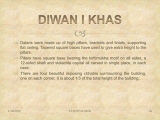 
 Dalans were made up of high pillars, brackets and lintels, supporting
flat ceiling. Tapered square bases have used to give extra height to the
pillars.
 Pillars have square base bearing the kirttimukha motif on all sides, a
12-sided shaft and stalactite capital all carved in single piece, in each
case.
 There are four beautiful imposing chhatris surmounting the building,
one on each corner. It is about 1/3 of the total height of the building.
11-04-2016 FATEHPUR SIKRI 46
 