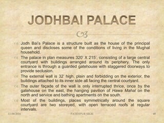
 Jodh Bai’s Palace is a structure built as the house of the principal
queen and discloses some of the conditions of living in the Mughal
household.
 The palace in plan measures 320’ X 215’, consisting of a large central
courtyard with buildings arranged around its periphery. The only
entrance is through a guarded gatehouse with staggered doorways to
provide seclusion.
 The external wall is 32’ high, plain and forbidding on the exterior, the
buildings attached to its inner side all facing the central courtyard.
 The outer façade of the wall is only interrupted thrice, once by the
gatehouse on the east, the hanging pavilion of Hawa Mahal on the
north and service and bathing apartments on the south.
 Most of the buildings, places symmetrically around the square
courtyard are two storeyed, with open terraced roofs at regular
intervals.
11-04-2016 FATEHPUR SIKRI 48
 